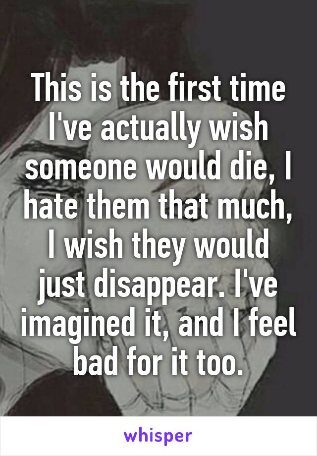 This is the first time I've actually wish someone would die, I hate them that much, I wish they would just disappear. I've imagined it, and I feel bad for it too.