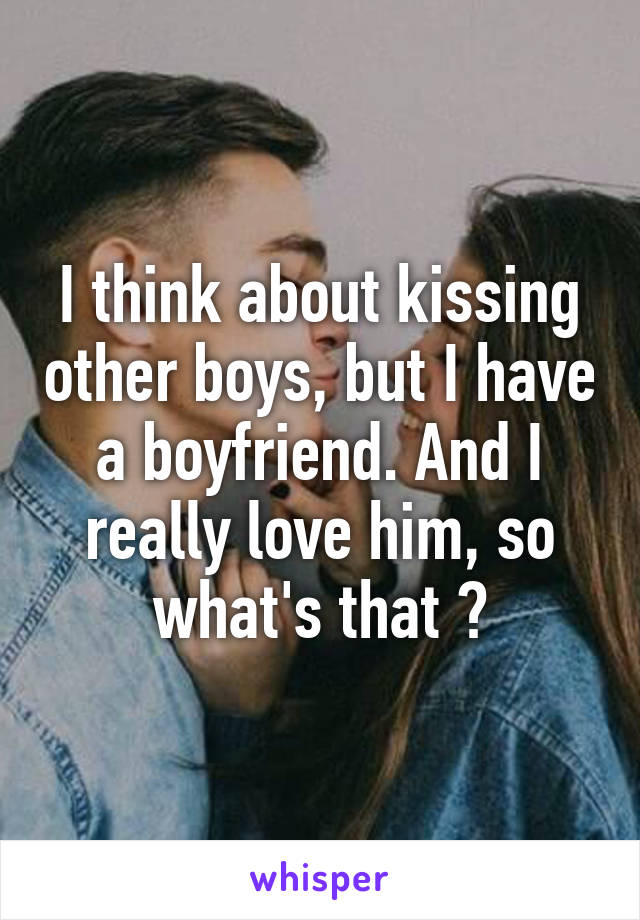 I think about kissing other boys, but I have a boyfriend. And I really love him, so what's that ?