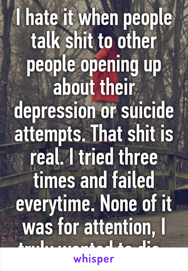 I hate it when people talk shit to other people opening up about their depression or suicide attempts. That shit is real. I tried three times and failed everytime. None of it was for attention, I truly wanted to die. 