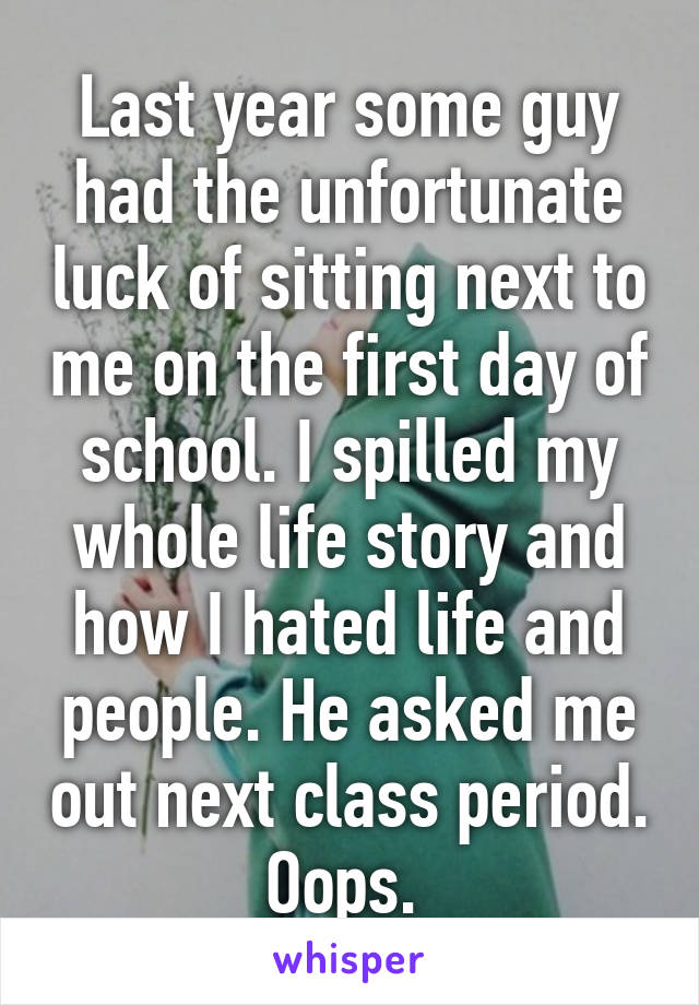 Last year some guy had the unfortunate luck of sitting next to me on the first day of school. I spilled my whole life story and how I hated life and people. He asked me out next class period. Oops. 