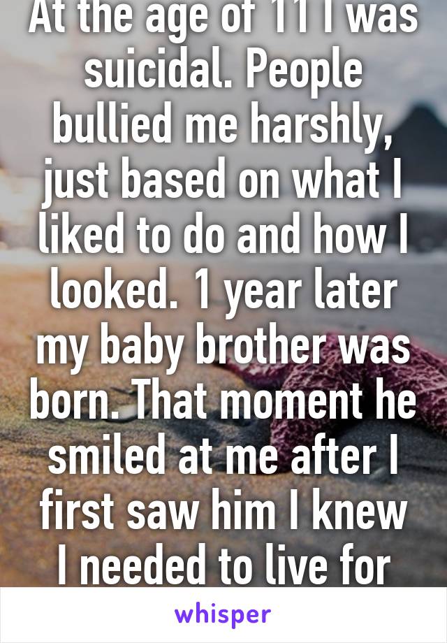 At the age of 11 I was suicidal. People bullied me harshly, just based on what I liked to do and how I looked. 1 year later my baby brother was born. That moment he smiled at me after I first saw him I knew I needed to live for him