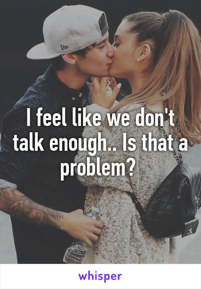 I feel like we don't talk enough.. Is that a problem? 