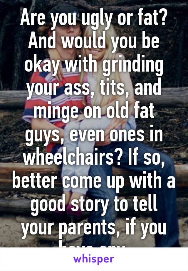 Are you ugly or fat?
And would you be okay with grinding your ass, tits, and minge on old fat guys, even ones in wheelchairs? If so, better come up with a good story to tell your parents, if you have any.