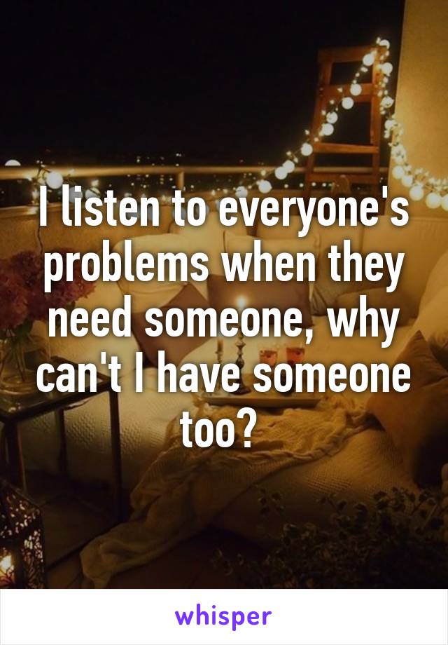 I listen to everyone's problems when they need someone, why can't I have someone too? 