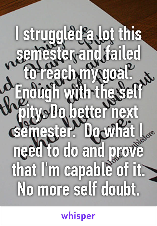 I struggled a lot this semester and failed to reach my goal. Enough with the self pity. Do better next semester.  Do what I need to do and prove that I'm capable of it. No more self doubt.