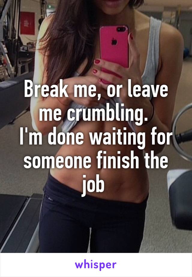 Break me, or leave me crumbling. 
I'm done waiting for someone finish the job 