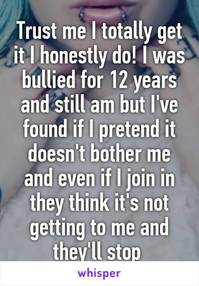 Trust me I totally get it I honestly do! I was bullied for 12 years and still am but I've found if I pretend it doesn't bother me and even if I join in they think it's not getting to me and they'll stop 