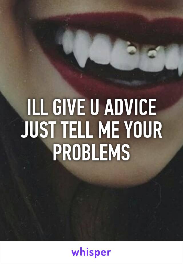 ILL GIVE U ADVICE JUST TELL ME YOUR PROBLEMS