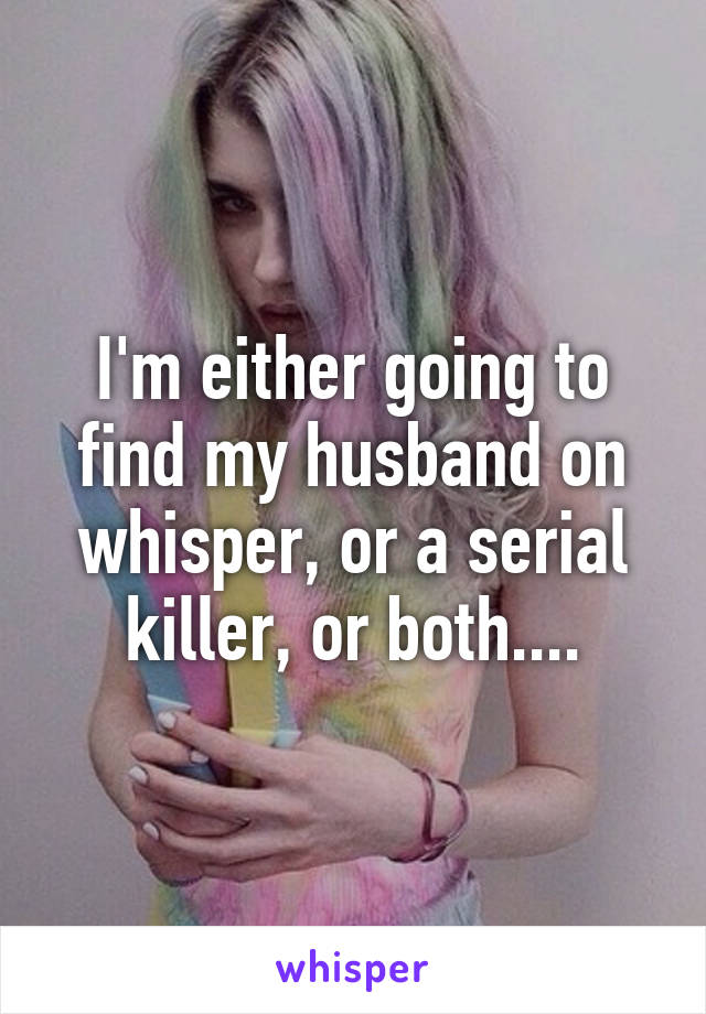 I'm either going to find my husband on whisper, or a serial killer, or both....