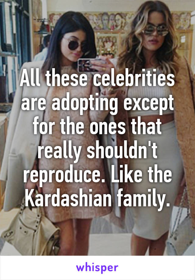 All these celebrities are adopting except for the ones that really shouldn't reproduce. Like the Kardashian family.