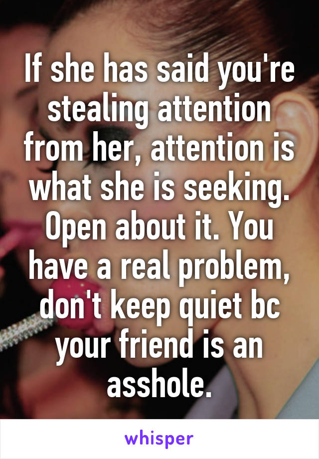 If she has said you're stealing attention from her, attention is what she is seeking. Open about it. You have a real problem, don't keep quiet bc your friend is an asshole.