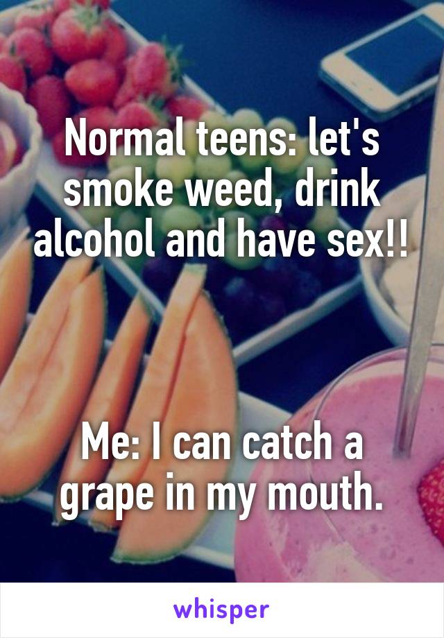Normal teens: let's smoke weed, drink alcohol and have sex!!



Me: I can catch a grape in my mouth.