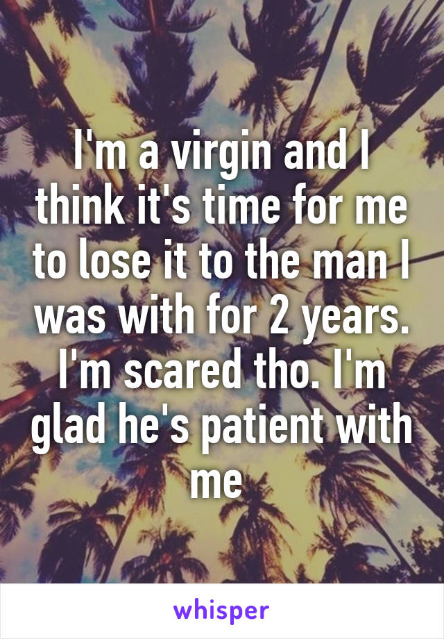 I'm a virgin and I think it's time for me to lose it to the man I was with for 2 years. I'm scared tho. I'm glad he's patient with me 