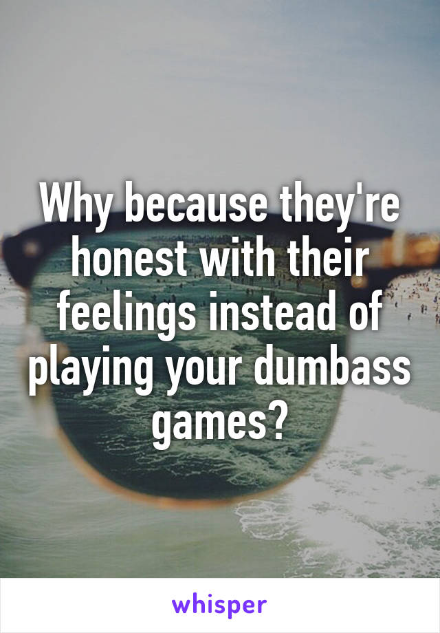 Why because they're honest with their feelings instead of playing your dumbass games?