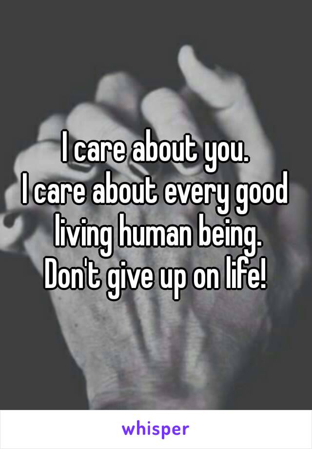 I care about you.
I care about every good living human being.
Don't give up on life!