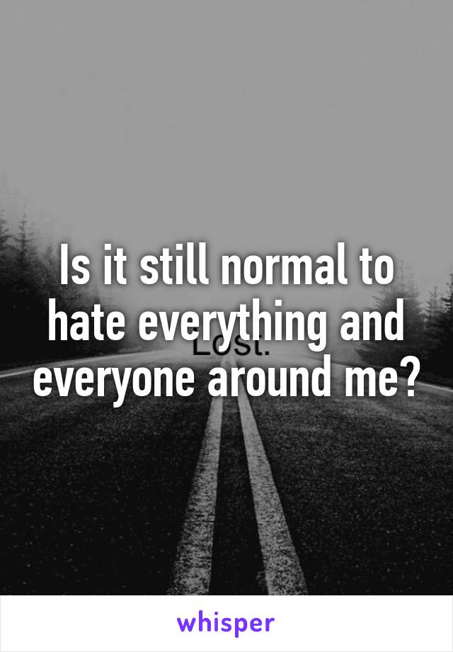 Is it still normal to hate everything and everyone around me?