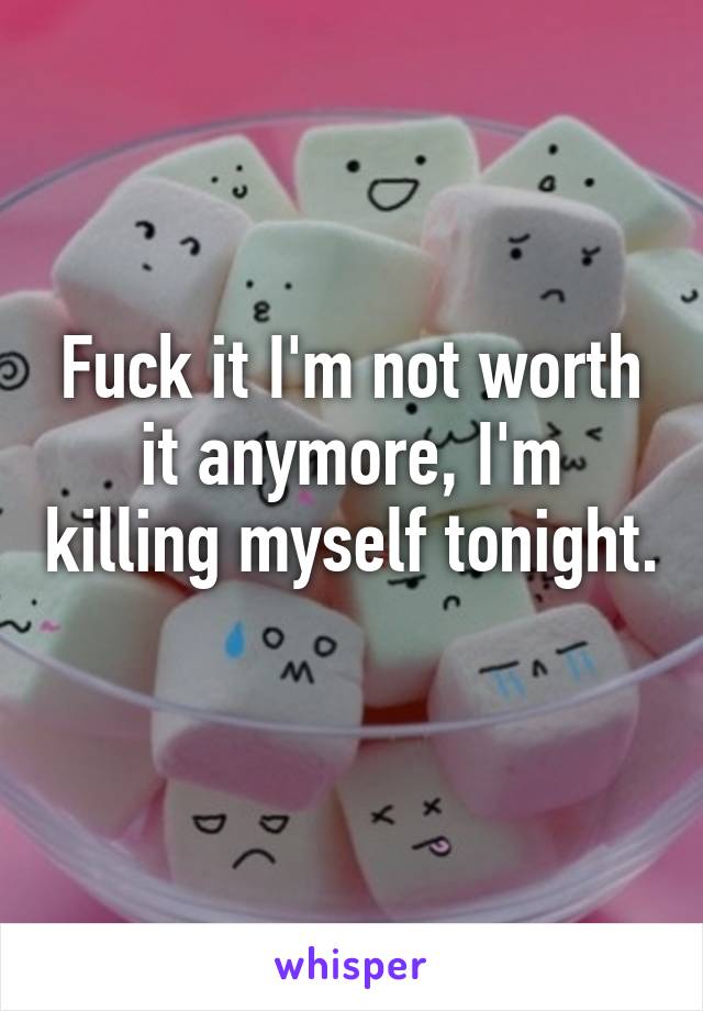 Fuck it I'm not worth it anymore, I'm killing myself tonight. 