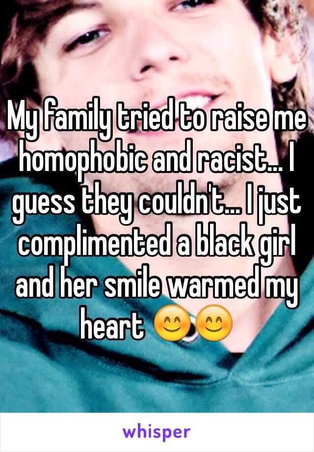 My family tried to raise me homophobic and racist... I guess they couldn't... I just complimented a black girl and her smile warmed my heart 😊😊