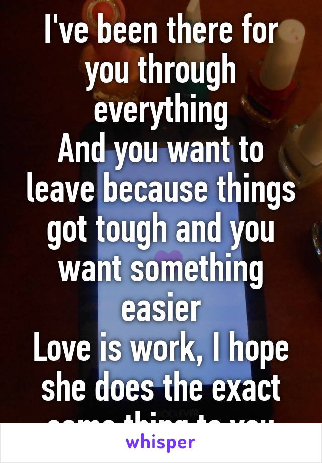 I've been there for you through everything
And you want to leave because things got tough and you want something easier
Love is work, I hope she does the exact same thing to you