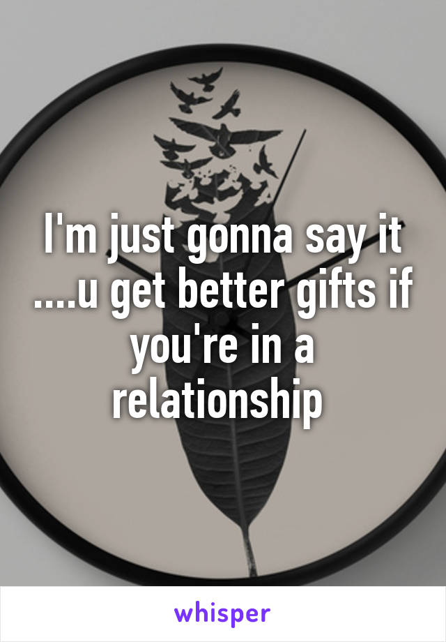 I'm just gonna say it ....u get better gifts if you're in a relationship 