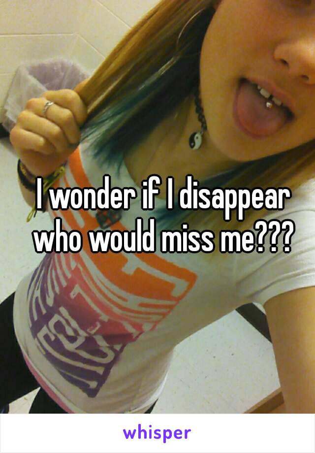 I wonder if I disappear who would miss me??? 