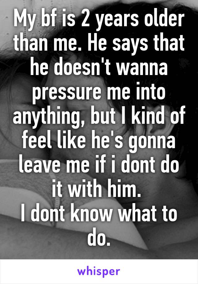 My bf is 2 years older than me. He says that he doesn't wanna pressure me into anything, but I kind of feel like he's gonna leave me if i dont do it with him. 
I dont know what to do.
