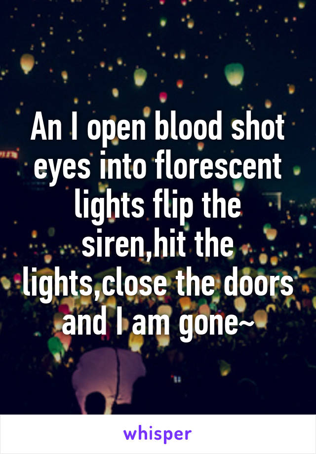 An I open blood shot eyes into florescent lights flip the siren,hit the lights,close the doors and I am gone~