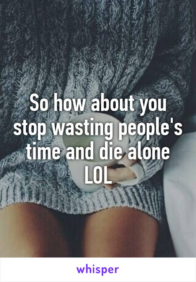 So how about you stop wasting people's time and die alone LOL