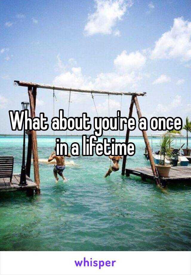 What about you're a once in a lifetime