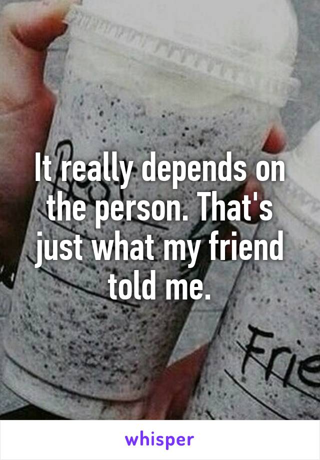 It really depends on the person. That's just what my friend told me.