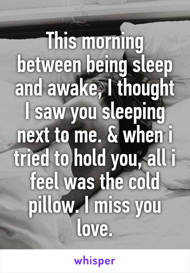 This morning between being sleep and awake, I thought I saw you sleeping next to me. & when i tried to hold you, all i feel was the cold pillow. I miss you love.