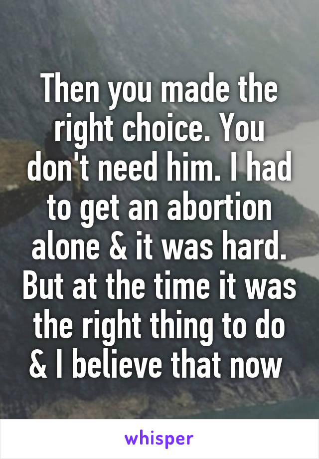 Then you made the right choice. You don't need him. I had to get an abortion alone & it was hard. But at the time it was the right thing to do & I believe that now 