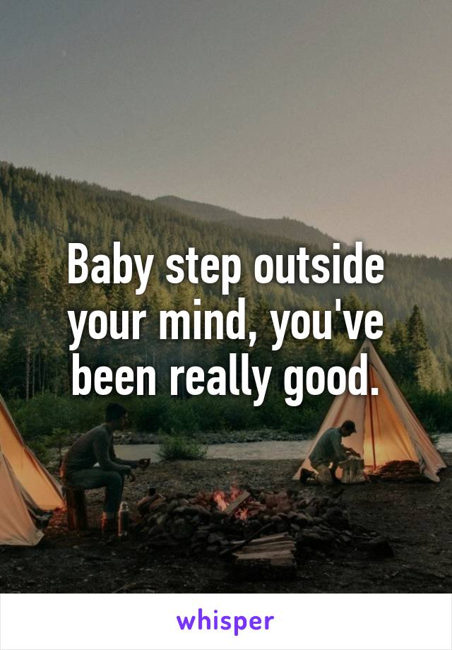 Baby step outside your mind, you've been really good.