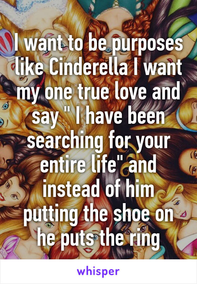 I want to be purposes like Cinderella I want my one true love and say " I have been searching for your entire life" and instead of him putting the shoe on he puts the ring