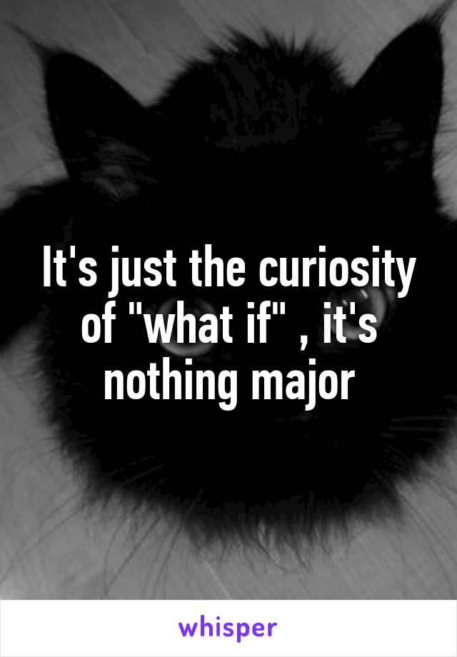 It's just the curiosity of "what if" , it's nothing major