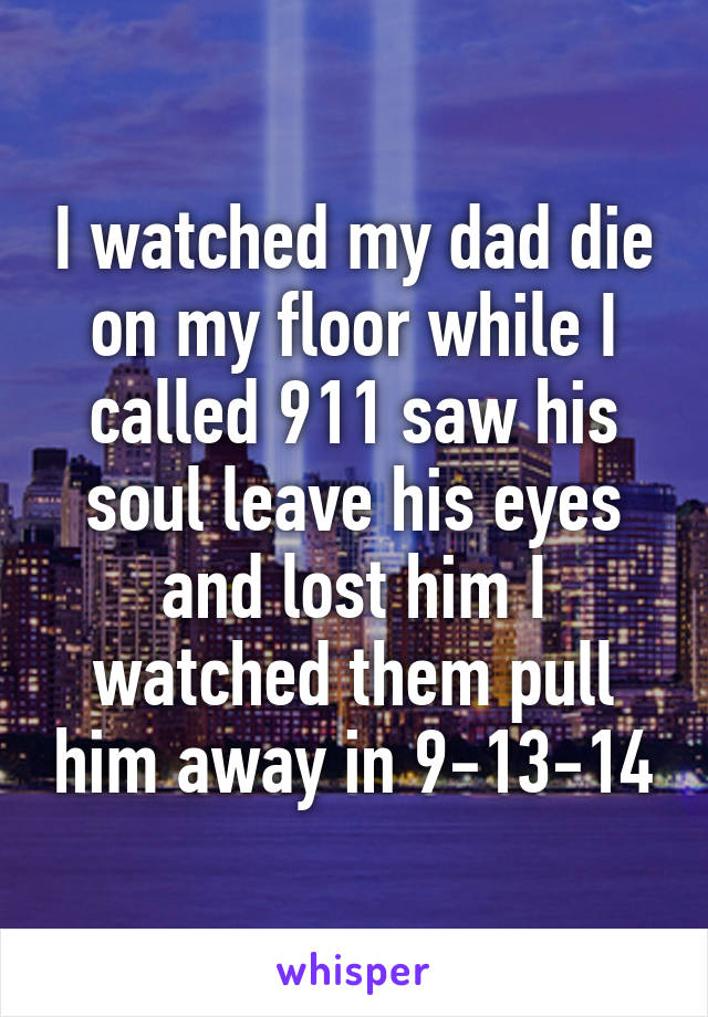 I watched my dad die on my floor while I called 911 saw his soul leave his eyes and lost him I watched them pull him away in 9-13-14