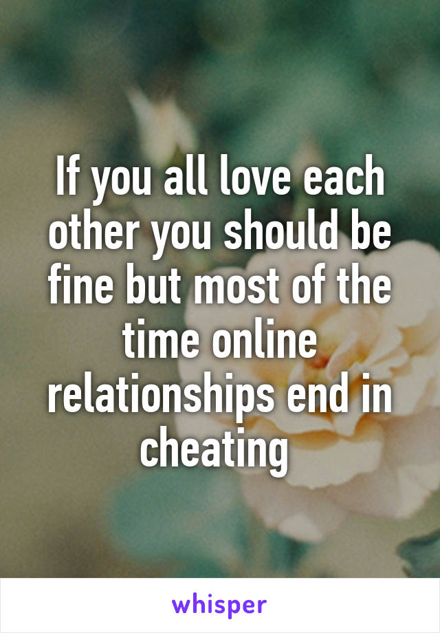 If you all love each other you should be fine but most of the time online relationships end in cheating 