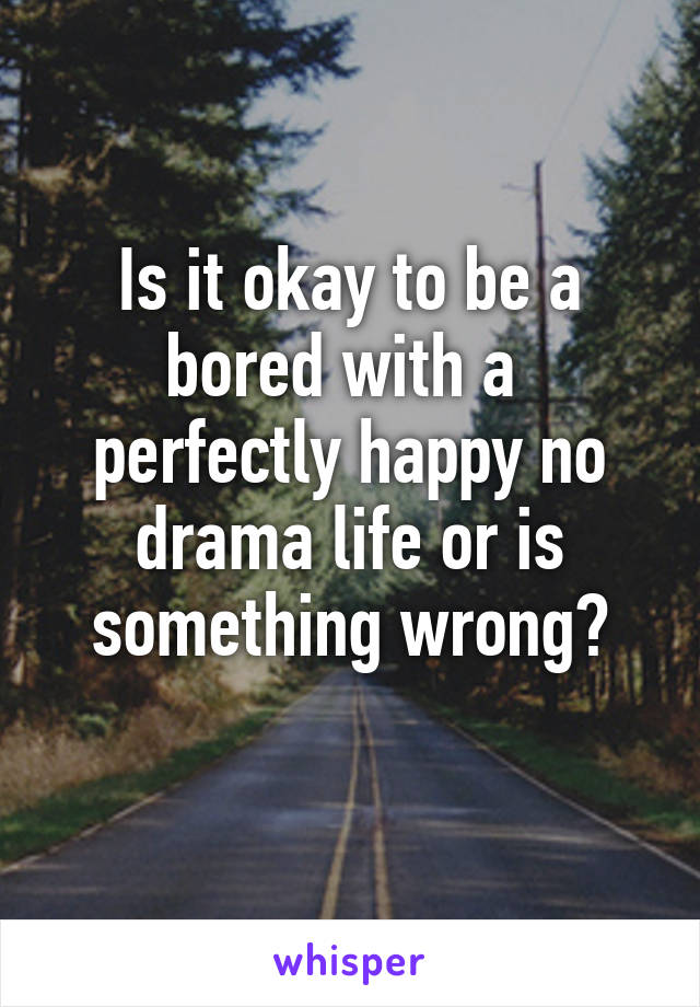 Is it okay to be a bored with a  perfectly happy no drama life or is something wrong?
