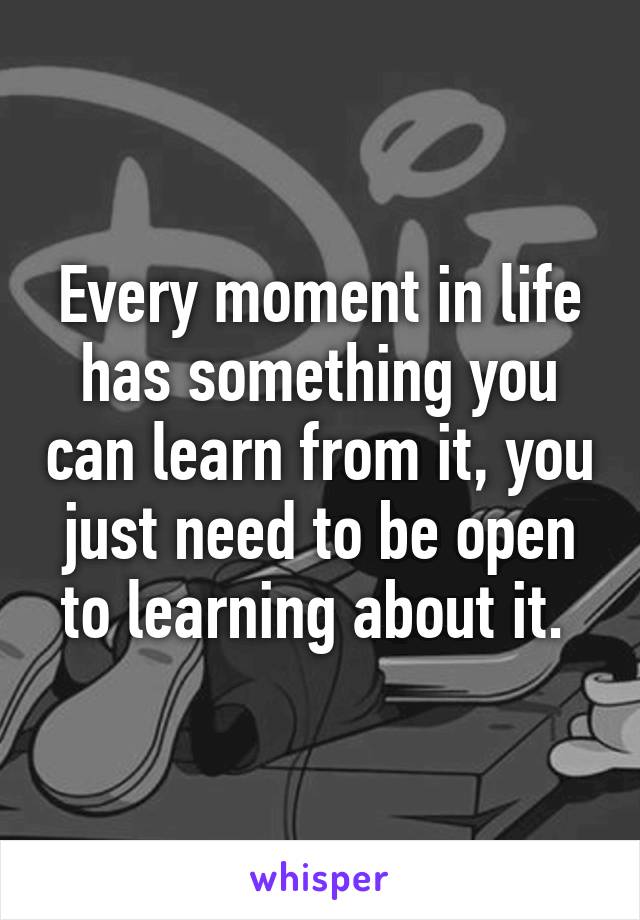 Every moment in life has something you can learn from it, you just need to be open to learning about it. 