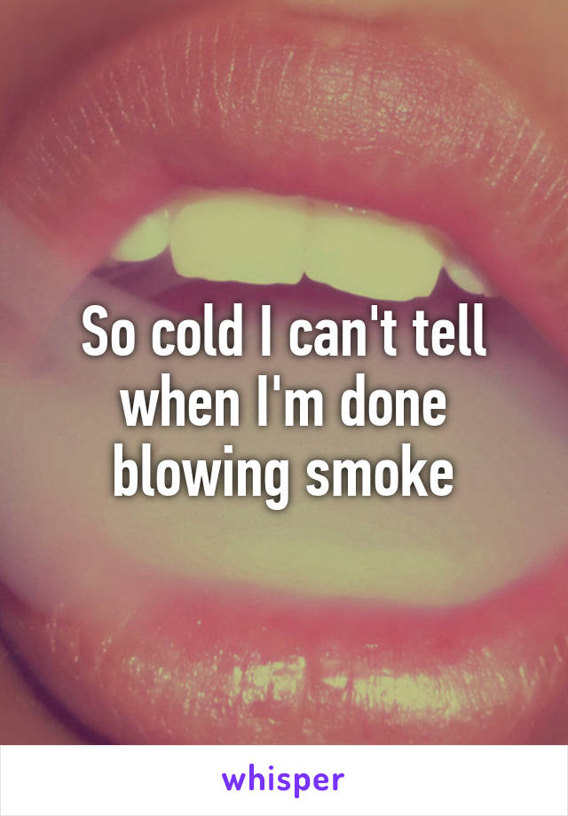 So cold I can't tell when I'm done blowing smoke