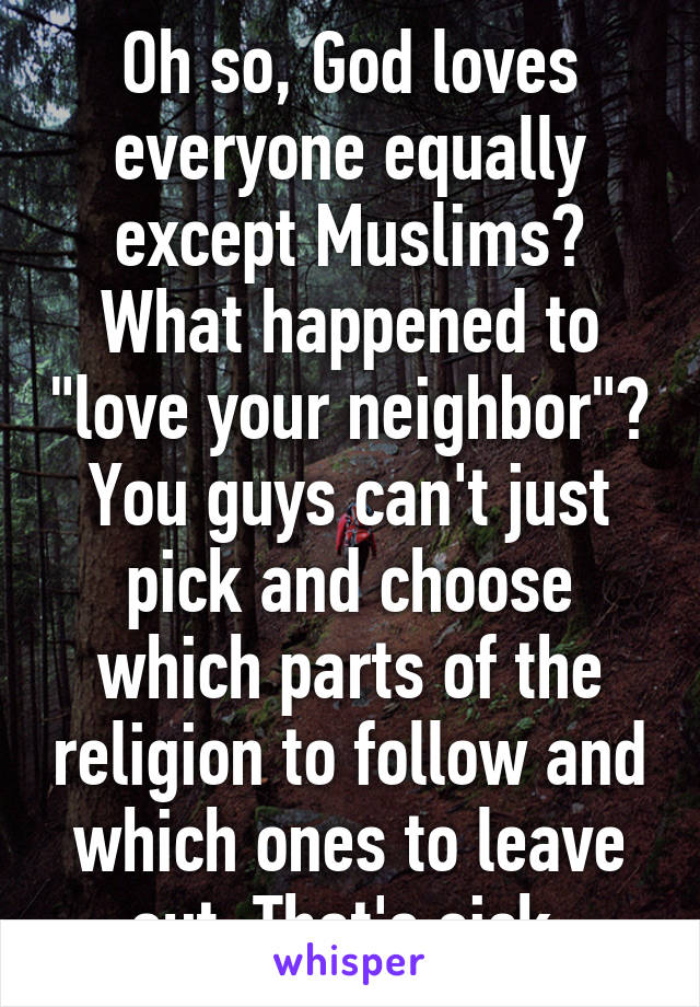 Oh so, God loves everyone equally except Muslims? What happened to "love your neighbor"? You guys can't just pick and choose which parts of the religion to follow and which ones to leave out. That's sick.