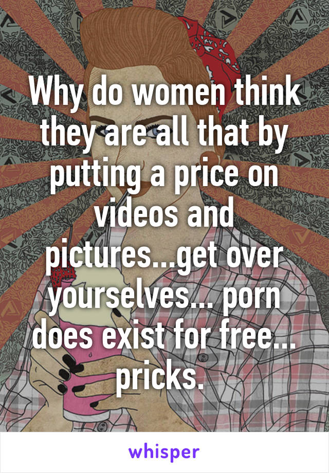 Why do women think they are all that by putting a price on videos and pictures...get over yourselves... porn does exist for free... pricks. 