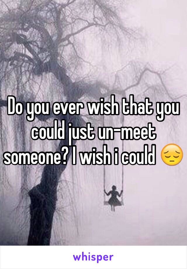 Do you ever wish that you could just un-meet someone? I wish i could 😔