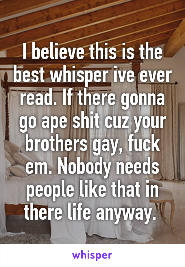 I believe this is the best whisper ive ever read. If there gonna go ape shit cuz your brothers gay, fuck em. Nobody needs people like that in there life anyway. 