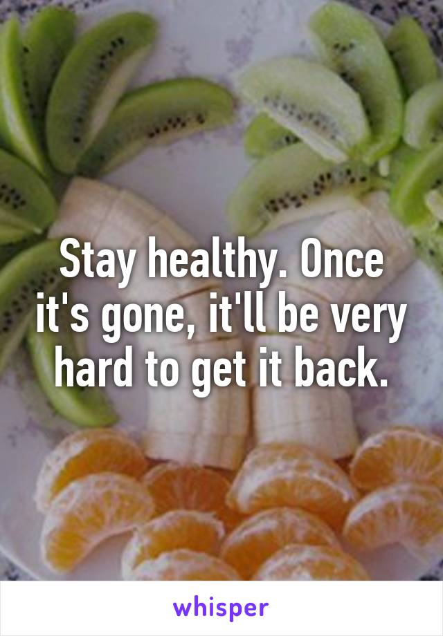 Stay healthy. Once it's gone, it'll be very hard to get it back.