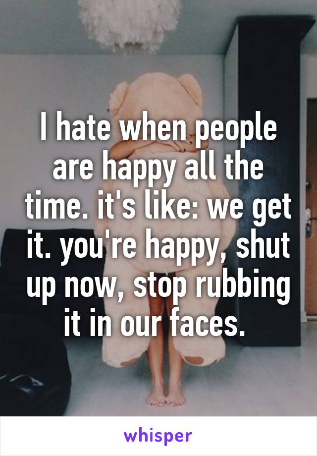 I hate when people are happy all the time. it's like: we get it. you're happy, shut up now, stop rubbing it in our faces. 