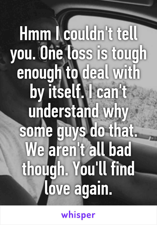 Hmm I couldn't tell you. One loss is tough enough to deal with by itself. I can't understand why some guys do that. We aren't all bad though. You'll find love again.