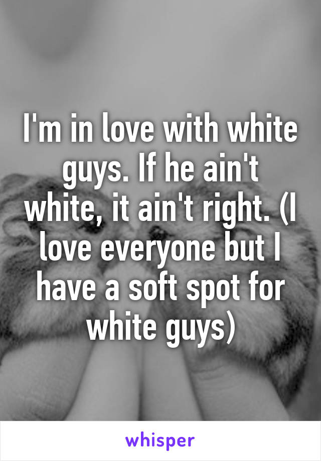 I'm in love with white guys. If he ain't white, it ain't right. (I love everyone but I have a soft spot for white guys)