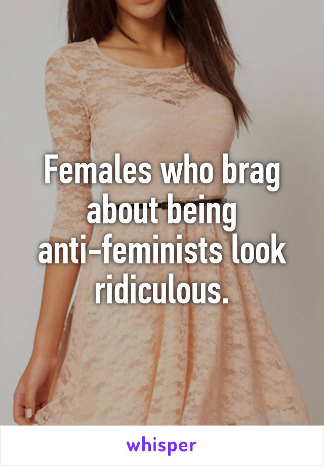 Females who brag about being anti-feminists look ridiculous.