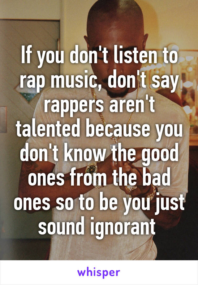 If you don't listen to rap music, don't say rappers aren't talented because you don't know the good ones from the bad ones so to be you just sound ignorant 